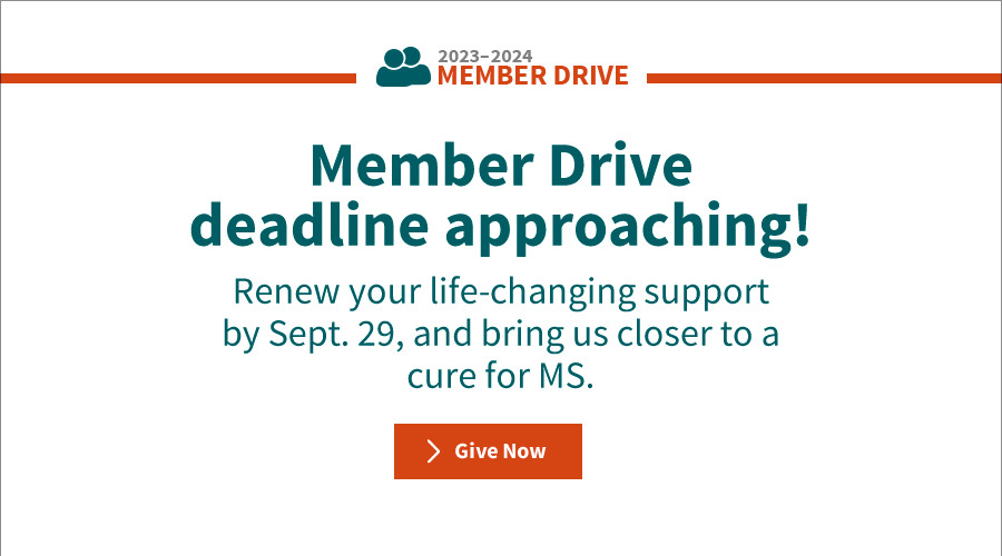 Member Drive deadline approaching! Renew your life-changing support by Sept. 29, and bring us closer to a cure for MS. Give now.